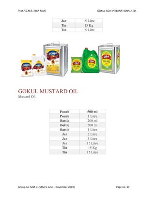 V.M.P.C.M.S. (BBA-MM) GOKUL AGRI INTERNATIONAL LTD.
Group no. MM-01(SEM-V June – November 2019) Page no. 39
Jar 15 Litre
Tin 15 Kg
Tin 15 Litre
GOKUL MUSTARD OIL
Mustard Oil
Pouch 500 ml
Pouch 1 Litre
Bottle 200 ml
Bottle 500 ml
Bottle 1 Litre
Jar 2 Litre
Jar 5 Litre
Jar 15 Litre
Tin 15 Kg
Tin 15 Litre
 