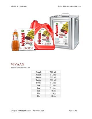V.M.P.C.M.S. (BBA-MM) GOKUL AGRI INTERNATIONAL LTD.
Group no. MM-01(SEM-V June – November 2019) Page no. 40
VIVAAN
Refine Cottonseed Oil
Pouch 500 ml
Pouch 1 Litre
Bottle 200 ml
Bottle 500 ml
Bottle 1 Litre
Jar 2 Litre
Jar 5 Litre
Jar 15 Litre
Tin 15 Kg
Tin 15 Litre
 