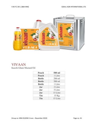 V.M.P.C.M.S. (BBA-MM) GOKUL AGRI INTERNATIONAL LTD.
Group no. MM-01(SEM-V June – November 2019) Page no. 41
VIVAAN
Kacchi Ghani Mustard Oil
Pouch 500 ml
Pouch 1 Litre
Bottle 200 ml
Bottle 500 ml
Bottle 1 Litre
Jar 2 Litre
Jar 5 Litre
Jar 15 Litre
Tin 15 Kg
Tin 15 Litre
 