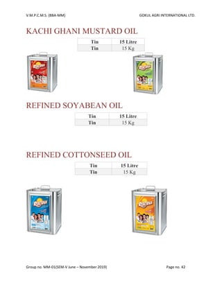 V.M.P.C.M.S. (BBA-MM) GOKUL AGRI INTERNATIONAL LTD.
Group no. MM-01(SEM-V June – November 2019) Page no. 42
KACHI GHANI MUSTARD OIL
Tin 15 Litre
Tin 15 Kg
REFINED SOYABEAN OIL
Tin 15 Litre
Tin 15 Kg
REFINED COTTONSEED OIL
Tin 15 Litre
Tin 15 Kg
 