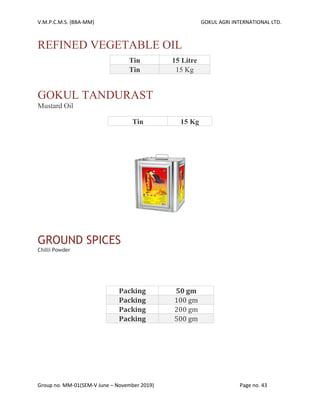 V.M.P.C.M.S. (BBA-MM) GOKUL AGRI INTERNATIONAL LTD.
Group no. MM-01(SEM-V June – November 2019) Page no. 43
REFINED VEGETABLE OIL
Tin 15 Litre
Tin 15 Kg
GOKUL TANDURAST
Mustard Oil
Tin 15 Kg
GROUND SPICES
Chilli Powder
Packing 50 gm
Packing 100 gm
Packing 200 gm
Packing 500 gm
 