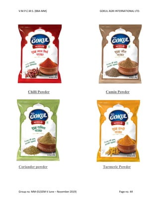 V.M.P.C.M.S. (BBA-MM) GOKUL AGRI INTERNATIONAL LTD.
Group no. MM-01(SEM-V June – November 2019) Page no. 44
Chilli Powder Cumin Powder
Coriander powder Turmeric Powder
 