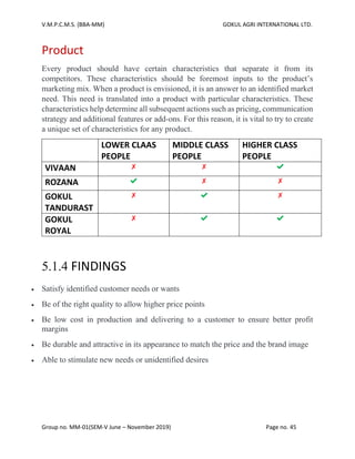 V.M.P.C.M.S. (BBA-MM) GOKUL AGRI INTERNATIONAL LTD.
Group no. MM-01(SEM-V June – November 2019) Page no. 45
Product
Every product should have certain characteristics that separate it from its
competitors. These characteristics should be foremost inputs to the product’s
marketing mix. When a product is envisioned, it is an answer to an identified market
need. This need is translated into a product with particular characteristics. These
characteristics help determine all subsequent actions such as pricing, communication
strategy and additional features or add-ons. For this reason, it is vital to try to create
a unique set of characteristics for any product.
LOWER CLAAS
PEOPLE
MIDDLE CLASS
PEOPLE
HIGHER CLASS
PEOPLE
VIVAAN ✘ ✘ ✔
ROZANA ✔ ✘ ✘
GOKUL
TANDURAST
✘ ✔ ✘
GOKUL
ROYAL
✘ ✔ ✔
5.1.4 FINDINGS
• Satisfy identified customer needs or wants
• Be of the right quality to allow higher price points
• Be low cost in production and delivering to a customer to ensure better profit
margins
• Be durable and attractive in its appearance to match the price and the brand image
• Able to stimulate new needs or unidentified desires
 