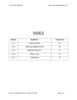V.M.P.C.M.S. (BBA-MM) GOKUL AGRI INTERNATIONAL LTD.
Group no. MM-01(SEM-V June – November 2019) Page no. 47
INDEX
SRNO. SUBJECT PAGE NO
5.2.1 DEFINATION 48
5.2.2 PRICING OBJECTIVES 49
5.2.3 PRICING POLICY 51
5.2.4 PRICE LIST 52
5.2.5 FINDINGS 55
 