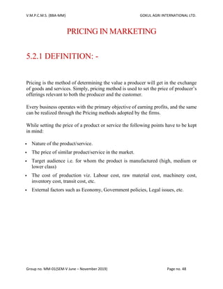 V.M.P.C.M.S. (BBA-MM) GOKUL AGRI INTERNATIONAL LTD.
Group no. MM-01(SEM-V June – November 2019) Page no. 48
PRICING IN MARKETING
5.2.1 DEFINITION: -
Pricing is the method of determining the value a producer will get in the exchange
of goods and services. Simply, pricing method is used to set the price of producer’s
offerings relevant to both the producer and the customer.
Every business operates with the primary objective of earning profits, and the same
can be realized through the Pricing methods adopted by the firms.
While setting the price of a product or service the following points have to be kept
in mind:
▪ Nature of the product/service.
▪ The price of similar product/service in the market.
▪ Target audience i.e. for whom the product is manufactured (high, medium or
lower class)
▪ The cost of production viz. Labour cost, raw material cost, machinery cost,
inventory cost, transit cost, etc.
▪ External factors such as Economy, Government policies, Legal issues, etc.
 