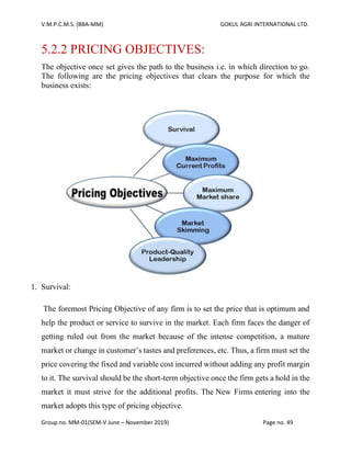 V.M.P.C.M.S. (BBA-MM) GOKUL AGRI INTERNATIONAL LTD.
Group no. MM-01(SEM-V June – November 2019) Page no. 49
5.2.2 PRICING OBJECTIVES:
The objective once set gives the path to the business i.e. in which direction to go.
The following are the pricing objectives that clears the purpose for which the
business exists:
1. Survival:
The foremost Pricing Objective of any firm is to set the price that is optimum and
help the product or service to survive in the market. Each firm faces the danger of
getting ruled out from the market because of the intense competition, a mature
market or change in customer’s tastes and preferences, etc. Thus, a firm must set the
price covering the fixed and variable cost incurred without adding any profit margin
to it. The survival should be the short-term objective once the firm gets a hold in the
market it must strive for the additional profits. The New Firms entering into the
market adopts this type of pricing objective.
 