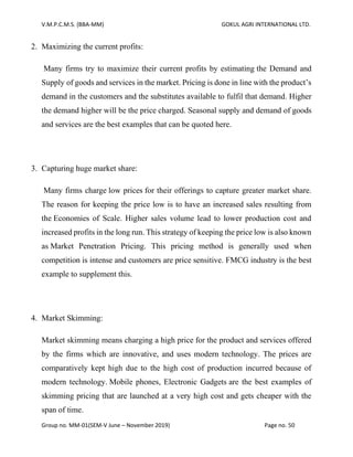 V.M.P.C.M.S. (BBA-MM) GOKUL AGRI INTERNATIONAL LTD.
Group no. MM-01(SEM-V June – November 2019) Page no. 50
2. Maximizing the current profits:
Many firms try to maximize their current profits by estimating the Demand and
Supply of goods and services in the market. Pricing is done in line with the product’s
demand in the customers and the substitutes available to fulfil that demand. Higher
the demand higher will be the price charged. Seasonal supply and demand of goods
and services are the best examples that can be quoted here.
3. Capturing huge market share:
Many firms charge low prices for their offerings to capture greater market share.
The reason for keeping the price low is to have an increased sales resulting from
the Economies of Scale. Higher sales volume lead to lower production cost and
increased profits in the long run. This strategy of keeping the price low is also known
as Market Penetration Pricing. This pricing method is generally used when
competition is intense and customers are price sensitive. FMCG industry is the best
example to supplement this.
4. Market Skimming:
Market skimming means charging a high price for the product and services offered
by the firms which are innovative, and uses modern technology. The prices are
comparatively kept high due to the high cost of production incurred because of
modern technology. Mobile phones, Electronic Gadgets are the best examples of
skimming pricing that are launched at a very high cost and gets cheaper with the
span of time.
 