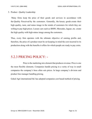 V.M.P.C.M.S. (BBA-MM) GOKUL AGRI INTERNATIONAL LTD.
Group no. MM-01(SEM-V June – November 2019) Page no. 51
5. Product –Quality Leadership:
Many firms keep the price of their goods and services in accordance with
the Quality Perceived by the customers. Generally, the luxury goods create their
high quality, taste, and status image in the minds of customers for which they are
willing to pay high prices. Luxury cars such as BMW, Mercedes, Jaguar, etc. create
the high quality with high-status image among the customers.
Thus, every firm operates with the ultimate objective of earning profits and,
therefore, the price of a product must be set keeping in mind the cost incurred in its
production along with the benefits it offers for which people are ready to pay extra.
5.2.3 PRICING POLICY: -
Price is the marketing mix element that produces revenue. Price is one
the most flexible elements. Companies handle pricing in a verity of way in small
companies the company’s boss often sets prices. In large company’s division and
product line manager handling pricing.
Gokul Agri international ltd. has adopted companies cost based method of pricing.
 