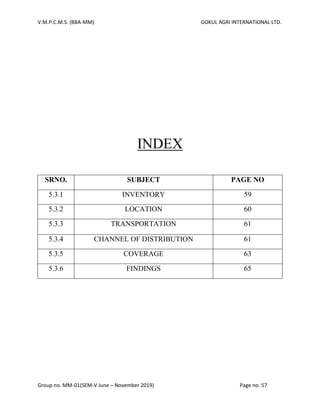 V.M.P.C.M.S. (BBA-MM) GOKUL AGRI INTERNATIONAL LTD.
Group no. MM-01(SEM-V June – November 2019) Page no. 57
INDEX
SRNO. SUBJECT PAGE NO
5.3.1 INVENTORY 59
5.3.2 LOCATION 60
5.3.3 TRANSPORTATION 61
5.3.4 CHANNEL OF DISTRIBUTION 61
5.3.5 COVERAGE 63
5.3.6 FINDINGS 65
 