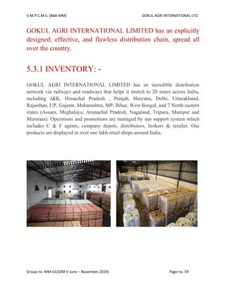 V.M.P.C.M.S. (BBA-MM) GOKUL AGRI INTERNATIONAL LTD.
Group no. MM-01(SEM-V June – November 2019) Page no. 59
GOKUL AGRI INTERNATIONAL LIMITED has an explicitly
designed, effective, and flawless distribution chain, spread all
over the country.
5.3.1 INVENTORY: -
GOKUL AGRI INTERNATIONAL LIMITED has an incredible distribution
network via railways and roadways that helps it stretch to 20 states across India,
including J&K, Himachal Pradesh , Punjab, Haryana, Delhi, Uttarakhand,
Rajasthan, UP, Gujarat, Maharashtra, MP, Bihar, West Bengal, and 7 North eastern
states (Assam, Meghalaya, Arunachal Pradesh, Nagaland, Tripura, Manipur and
Mizoram). Operations and promotions are managed by our support system which
includes C & F agents, company depots, distributors, brokers & retailer. Our
products are displayed in over one lakh retail shops around India.
 
