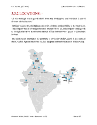 V.M.P.C.M.S. (BBA-MM) GOKUL AGRI INTERNATIONAL LTD.
Group no. MM-01(SEM-V June – November 2019) Page no. 60
5.3.2 LOCATIONS: -
“A way through which goods flows from the producer to the consumer is called
channel of distribution.”
In today’s economy, most producers don’t sell their goods directly to the final users.
The company has its own regional sales branch office. So, the company sends goods
to its regional offices & from that branch office distribution of goods to consumers
is done.
The distribution channel of the company is spread in whole Gujarat & also outside
states. Gokul Agri international ltd. has adopted distribution channel of following;
 