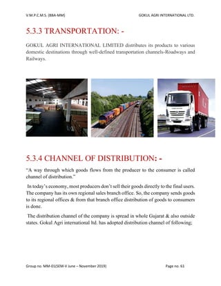 V.M.P.C.M.S. (BBA-MM) GOKUL AGRI INTERNATIONAL LTD.
Group no. MM-01(SEM-V June – November 2019) Page no. 61
5.3.3 TRANSPORTATION: -
GOKUL AGRI INTERNATIONAL LIMITED distributes its products to various
domestic destinations through well-defined transportation channels-Roadways and
Railways.
5.3.4 CHANNEL OF DISTRIBUTION: -
“A way through which goods flows from the producer to the consumer is called
channel of distribution.”
In today’s economy, most producers don’t sell their goods directly to the final users.
The company has its own regional sales branch office. So, the company sends goods
to its regional offices & from that branch office distribution of goods to consumers
is done.
The distribution channel of the company is spread in whole Gujarat & also outside
states. Gokul Agri international ltd. has adopted distribution channel of following;
 