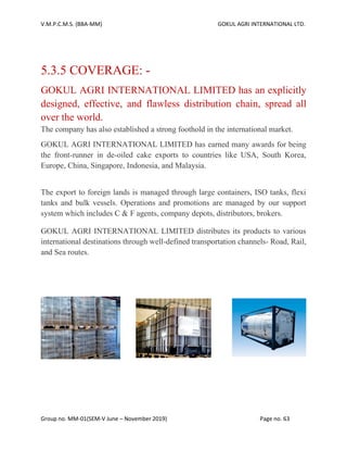 V.M.P.C.M.S. (BBA-MM) GOKUL AGRI INTERNATIONAL LTD.
Group no. MM-01(SEM-V June – November 2019) Page no. 63
5.3.5 COVERAGE: -
GOKUL AGRI INTERNATIONAL LIMITED has an explicitly
designed, effective, and flawless distribution chain, spread all
over the world.
The company has also established a strong foothold in the international market.
GOKUL AGRI INTERNATIONAL LIMITED has earned many awards for being
the front-runner in de-oiled cake exports to countries like USA, South Korea,
Europe, China, Singapore, Indonesia, and Malaysia.
The export to foreign lands is managed through large containers, ISO tanks, flexi
tanks and bulk vessels. Operations and promotions are managed by our support
system which includes C & F agents, company depots, distributors, brokers.
GOKUL AGRI INTERNATIONAL LIMITED distributes its products to various
international destinations through well-defined transportation channels- Road, Rail,
and Sea routes.
 