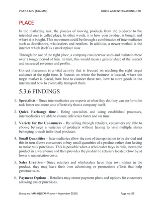 V.M.P.C.M.S. (BBA-MM) GOKUL AGRI INTERNATIONAL LTD.
Group no. MM-01(SEM-V June – November 2019) Page no. 65
PLACE
In the marketing mix, the process of moving products from the producer to the
intended user is called place. In other words, it is how your product is bought and
where it is bought. This movement could be through a combination of intermediaries
such as distributors, wholesalers and retailers. In addition, a newer method is the
internet which itself is a marketplace now.
Through the use of the right place, a company can increase sales and maintain these
over a longer period of time. In turn, this would mean a greater share of the market
and increased revenues and profits.
Correct placement is a vital activity that is focused on reaching the right target
audience at the right time. It focuses on where the business is located, where the
target market is placed, how best to connect these two, how to store goods in the
interim and how to eventually transport them.
5.3.6 FINDINGS
1. Specialists – Since intermediaries are experts at what they do, they can perform the
task better and more cost effectively than a company itself.
2. Quick Exchange time – Being specialists and using established processes,
intermediaries are able to ensure deliveries faster and on time.
3. Variety for the Consumers – By selling through retailers, consumers are able to
choose between a varieties of products without having to visit multiple stores
belonging to each individual producer.
4. Small Quantities – Intermediaries allow the cost of transportation to be divided and
this in turn allows consumers to buy small quantities of a product rather than having
to make bulk purchases. This is possible when a wholesaler buys in bulk, stores the
product in a warehouse and then provides the product to retailers located close by at
lower transportation costs.
5. Sales Creation – Since retailers and wholesalers have their own stakes in the
product, they may have their own advertising or promotions efforts that help
generate sales.
6. Payment Options – Retailers may create payment plans and options for customers
allowing easier purchases.
 