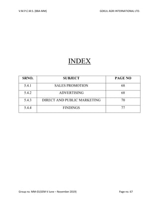 V.M.P.C.M.S. (BBA-MM) GOKUL AGRI INTERNATIONAL LTD.
Group no. MM-01(SEM-V June – November 2019) Page no. 67
INDEX
SRNO. SUBJECT PAGE NO
5.4.1 SALES PROMOTION 68
5.4.2 ADVERTISING 68
5.4.3 DIRECT AND PUBLIC MARKETING 70
5.4.4 FINDINGS 77
 