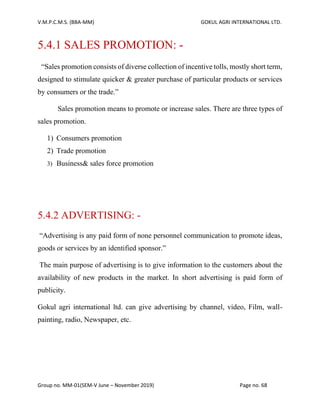 V.M.P.C.M.S. (BBA-MM) GOKUL AGRI INTERNATIONAL LTD.
Group no. MM-01(SEM-V June – November 2019) Page no. 68
5.4.1 SALES PROMOTION: -
“Sales promotion consists of diverse collection of incentive tolls, mostly short term,
designed to stimulate quicker & greater purchase of particular products or services
by consumers or the trade.”
Sales promotion means to promote or increase sales. There are three types of
sales promotion.
1) Consumers promotion
2) Trade promotion
3) Business& sales force promotion
5.4.2 ADVERTISING: -
“Advertising is any paid form of none personnel communication to promote ideas,
goods or services by an identified sponsor.”
The main purpose of advertising is to give information to the customers about the
availability of new products in the market. In short advertising is paid form of
publicity.
Gokul agri international ltd. can give advertising by channel, video, Film, wall-
painting, radio, Newspaper, etc.
 