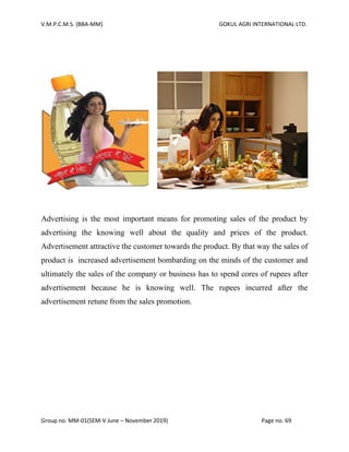 V.M.P.C.M.S. (BBA-MM) GOKUL AGRI INTERNATIONAL LTD.
Group no. MM-01(SEM-V June – November 2019) Page no. 69
Advertising is the most important means for promoting sales of the product by
advertising the knowing well about the quality and prices of the product.
Advertisement attractive the customer towards the product. By that way the sales of
product is increased advertisement bombarding on the minds of the customer and
ultimately the sales of the company or business has to spend cores of rupees after
advertisement because he is knowing well. The rupees incurred after the
advertisement retune from the sales promotion.
 