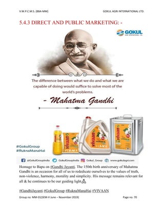 V.M.P.C.M.S. (BBA-MM) GOKUL AGRI INTERNATIONAL LTD.
Group no. MM-01(SEM-V June – November 2019) Page no. 70
5.4.3 DIRECT AND PUBLIC MARKETING: -
Homage to Bapu on #Gandhi Jayanti. The 150th birth anniversary of Mahatma
Gandhi is an occasion for all of us to rededicate ourselves to the values of truth,
non-violence, harmony, morality and simplicity. His message remains relevant for
all & he continues to be our guiding light🙏
#GandhiJayanti #GokulGroup #RuknaManaHai #VIVAAN
 