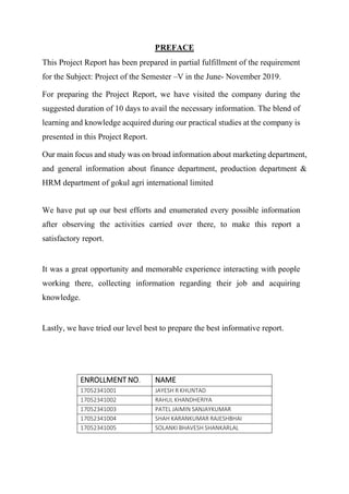 PREFACE
This Project Report has been prepared in partial fulfillment of the requirement
for the Subject: Project of the Semester –V in the June- November 2019.
For preparing the Project Report, we have visited the company during the
suggested duration of 10 days to avail the necessary information. The blend of
learning and knowledge acquired during our practical studies at the company is
presented in this Project Report.
Our main focus and study was on broad information about marketing department,
and general information about finance department, production department &
HRM department of gokul agri international limited
We have put up our best efforts and enumerated every possible information
after observing the activities carried over there, to make this report a
satisfactory report.
It was a great opportunity and memorable experience interacting with people
working there, collecting information regarding their job and acquiring
knowledge.
Lastly, we have tried our level best to prepare the best informative report.
ENROLLMENT NO. NAME
17052341001 JAYESH R KHUNTAD
17052341002 RAHUL KHANDHERIYA
17052341003 PATEL JAIMIN SANJAYKUMAR
17052341004 SHAH KARANKUMAR RAJESHBHAI
17052341005 SOLANKI BHAVESH SHANKARLAL
 