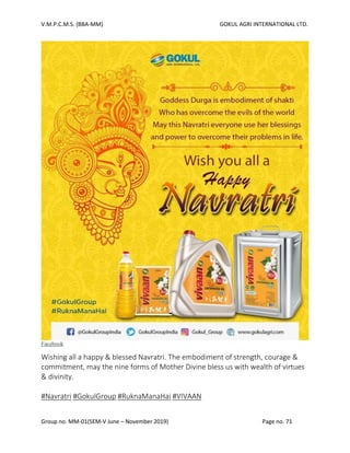 V.M.P.C.M.S. (BBA-MM) GOKUL AGRI INTERNATIONAL LTD.
Group no. MM-01(SEM-V June – November 2019) Page no. 71
Facebook
Wishing all a happy & blessed Navratri. The embodiment of strength, courage &
commitment, may the nine forms of Mother Divine bless us with wealth of virtues
& divinity.
#Navratri #GokulGroup #RuknaManaHai #VIVAAN
 