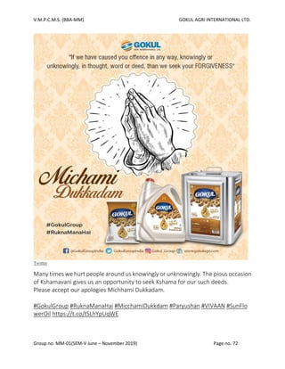 V.M.P.C.M.S. (BBA-MM) GOKUL AGRI INTERNATIONAL LTD.
Group no. MM-01(SEM-V June – November 2019) Page no. 72
Twitter
Many times we hurt people around us knowingly or unknowingly. The pious occasion
of Kshamavani gives us an opportunity to seek Kshama for our such deeds.
Please accept our apologies Michhami Dukkadam.
#GokulGroup #RuknaManaHai #MicchamiDukkdam #Paryushan #VIVAAN #SunFlo
werOil https://t.co/tSLhYpUqWE
 