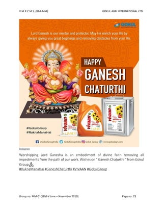 V.M.P.C.M.S. (BBA-MM) GOKUL AGRI INTERNATIONAL LTD.
Group no. MM-01(SEM-V June – November 2019) Page no. 73
Instagram
Worshipping Lord Ganesha is an embodiment of divine faith removing all
impediments from the path of our work. Wishes on " Ganesh Chaturthi " from Gokul
Group🙏
#RuknaManaHai #GaneshChaturthi #VIVAAN #GokulGroup
 