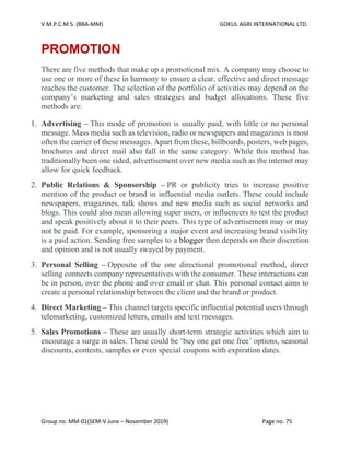 V.M.P.C.M.S. (BBA-MM) GOKUL AGRI INTERNATIONAL LTD.
Group no. MM-01(SEM-V June – November 2019) Page no. 75
PROMOTION
There are five methods that make up a promotional mix. A company may choose to
use one or more of these in harmony to ensure a clear, effective and direct message
reaches the customer. The selection of the portfolio of activities may depend on the
company’s marketing and sales strategies and budget allocations. These five
methods are:
1. Advertising – This mode of promotion is usually paid, with little or no personal
message. Mass media such as television, radio or newspapers and magazines is most
often the carrier of these messages. Apart from these, billboards, posters, web pages,
brochures and direct mail also fall in the same category. While this method has
traditionally been one sided, advertisement over new media such as the internet may
allow for quick feedback.
2. Public Relations & Sponsorship – PR or publicity tries to increase positive
mention of the product or brand in influential media outlets. These could include
newspapers, magazines, talk shows and new media such as social networks and
blogs. This could also mean allowing super users, or influencers to test the product
and speak positively about it to their peers. This type of advertisement may or may
not be paid. For example, sponsoring a major event and increasing brand visibility
is a paid action. Sending free samples to a blogger then depends on their discretion
and opinion and is not usually swayed by payment.
3. Personal Selling – Opposite of the one directional promotional method, direct
selling connects company representatives with the consumer. These interactions can
be in person, over the phone and over email or chat. This personal contact aims to
create a personal relationship between the client and the brand or product.
4. Direct Marketing – This channel targets specific influential potential users through
telemarketing, customized letters, emails and text messages.
5. Sales Promotions – These are usually short-term strategic activities which aim to
encourage a surge in sales. These could be ‘buy one get one free’ options, seasonal
discounts, contests, samples or even special coupons with expiration dates.
 