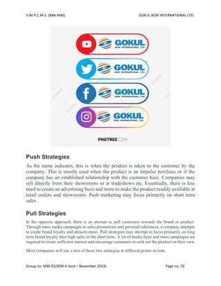 V.M.P.C.M.S. (BBA-MM) GOKUL AGRI INTERNATIONAL LTD.
Group no. MM-01(SEM-V June – November 2019) Page no. 76
Push Strategies
As the name indicates, this is when the product is taken to the customer by the
company. This is mostly used when the product is an impulse purchase or if the
company has an established relationship with the customer base. Companies may
sell directly from their showrooms or at tradeshows etc. Essentially, there is less
need to create an advertising buzz and more to make the product readily available at
retail outlets and showrooms. Push marketing may focus primarily on short term
sales.
Pull Strategies
In the opposite approach, there is an attempt to pull customers towards the brand or product.
Through mass media campaigns to sales promotions and personal references, a company attempts
to create brand loyalty and attractiveness. Pull strategies may attempt to focus primarily on long
term brand loyalty then high sales in the short term. A lot of media hype and mass campaigns are
required to create sufficient interest and encourage customers to seek out the product on their own.
Most companies will use a mix of these two strategies at different points in time.
 