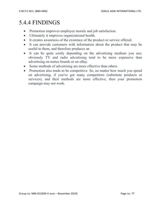 V.M.P.C.M.S. (BBA-MM) GOKUL AGRI INTERNATIONAL LTD.
Group no. MM-01(SEM-V June – November 2019) Page no. 77
5.4.4 FINDINGS
• Promotion improves employee morale and job satisfaction.
• Ultimately it improves organizational health.
• It creates awareness of the existence of the product or service offered.
• It can provide customers with information about the product that may be
useful to them, and therefore produces an
• It can be quite costly depending on the advertising medium you use;
obviously TV and radio advertising tend to be more expensive than
advertising on notice boards or on eBay.
• Some methods of advertising are more effective than others.
• Promotion also tends to be competitive. So, no matter how much you spend
on advertising, if you've got many competitors (substitute products or
services), and their methods are more effective, then your promotion
campaign may not work.
 