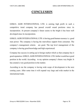 V.M.P.C.M.S. (BBA-MM) GOKUL AGRI INTERNATIONAL LTD.
Group no. MM-01(SEM-V June – November 2019) Page no. 78
CONCLUSION
GOKUL AGRI INTERNATIONAL LTD. is earning high profit in such a
competitive trend company has passed overall sound positions since its
incorporation. At present company’s future seems to the bright it has been well
developed since its incorporation.
GOKUL AGRI INTERNATIONAL LTD. is having good human resource i.e. good
man power. The company is having the marvellous support from consumer. The
company’s management criteria are good. The top level management of the
company is having good knowledge and high experienced.
Company has success in setting up in foreign market which so that company has it
good reputation. GOKUL AGRI INTERNATIONAL LTD. further would have good
position in the world. According to my opinion company’s future very bright. It
has created a very good position in the market.
According to me the company is having wide scope of development in the next
coming years. After some time it will expand very large and wide market in the
international trade.
 