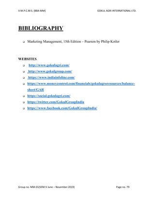 V.M.P.C.M.S. (BBA-MM) GOKUL AGRI INTERNATIONAL LTD.
Group no. MM-01(SEM-V June – November 2019) Page no. 79
BIBLIOGRAPHY
❑ Marketing Management, 15th Edition – Pearson by Philip Kotler
WEBSITES
❑ http://www.gokulagri.com/
❑ http://www.gokulgroup.com/
❑ https://www.indiainfoline.com/
❑ https://www.moneycontrol.com/financials/gokulagroresources/balance-
sheet/GAR
❑ https://social.gokulagri.com/
❑ https://twitter.com/GokulGroupIndia
❑ https://www.facebook.com/GokulGroupIndia/
 
