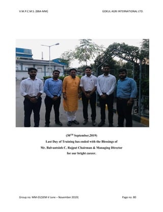 V.M.P.C.M.S. (BBA-MM) GOKUL AGRI INTERNATIONAL LTD.
Group no. MM-01(SEM-V June – November 2019) Page no. 80
(28th
March,2019)
Last Day of Training has ended with the Blessings of
Mr. Kalpesh Patel for our bright career.
(30TH September,2019)
Last Day of Training has ended with the Blessings of
Mr. Balvantsinh C. Rajput Chairman & Managing Director
for our bright career.
 