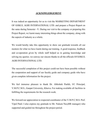 ACKNOWLEDGEMENT
It was indeed an opportunity for us to visit the MARKETING DEPARTMENT
OF GOKUL AGRI INTERNATIONAL LTD. and prepare a Project Report on
the same during Semester –V. During our visit to the company or preparing this
Project Report, we learnt many interesting things about the company, along with
the aspects of industry as a whole.
We would hereby take this opportunity to show our gratitude towards all our
mentors for what we have learnt during our training. A good response, feedback
and co-operation given by whole staff helped us in gaining knowledge and
solving my queries. we convey our sincere thanks to all the officials Of GOKUL
AGRI INTERNATIONAL LTD.
The successful completion of this project could not have been possible without
the cooperation and support of our faculty guide and company guide who have
given complete information for the project.
We feel immense pleasure to thank Dr. Abhishek Parikh, I/C Principal,
V.M.P.C.M.S., Ganpat University, Kherva. For making available all facilities in
fulfilling the requirements for the research work.
We forward our appreciation to respected coordinator of the V.M.P.C.M.S. Prof.
Vipul Patel. I also express my gratitude to Mr. Nukum Nai,(HR manager) who
supported and guided me throughout the project period.
 