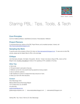 Student + Passion = Learning




Staring PBL: Tips, Tools, & Tech

Core Principles
Common Intellectual Mission, Adult/World Connection, Personalization, Reﬂection


Project Planners
To download Word doc versions of the PBL Project Planner, and completed samples, I shared, visit
http://resourcesbyolabee.blogspot.com/.

Sampling the Work
To see the work of the students of Room 28, check out http:melrosestars28.blogspot.com. To view work at other PBL
schools, please see the Helpful Sites for PBL on the next page.


Critique
Use three basic principles: Be helpful. Be speciﬁc. Be kind. To learn more about critique & PBL, check out Ron
Berger’s book, An Ethic of Excellence & videos of him speaking at HTH, available on YouTube.

Other Tips
• Start small.
• One good project a year goes a long way.
• Reﬂection can be the most powerful learning experience during a project.
• Give an authentic audience.
• Mini-deadlines for portions of assignments keep everyone on track.
• Share your work with other educators.

Contact
Gina Olabuenaga, Ed.D
Melrose Math/Science/Technology Magnet
731 N. Detroit Ave | LA, CA 90046
818.308.4295
golabuenaga2@gmail.com
golabuenaga.wordpress.com      |    resourcesbyolabee.blogspot.com     |   melrosestars28.blogspot.com




Starting PBL: Tips, Tools, & Tech by Dr. Gina Olabuenaga 
                                                              1
 