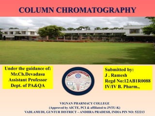 COLUMN CHROMATOGRAPHY
Under the guidance of:
Mr.Ch.Devadasu
Assistant Professor
Dept. of PA&QA
Submitted by:
J . Ramesh
Regd No:12AB1R0088
IV/IV B. Pharm.,
VIGNAN PHARMACY COLLEGE
(Approved by AICTE, PCI & affiliated to JNTU-K)
VADLAMUDI, GUNTUR DISTRICT – ANDHRA PRADESH, INDIA PIN NO: 522213
 