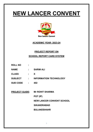 1
NEW LANCER CONVENT
ACADEMIC YEAR: 2023-24
PROJECT REPORT ON
SCHOOL REPORT CARD SYSTEM
ROLL NO :
NAME : SARIM ALI
CLASS : X
SUBJECT : INFORMATION TECHNOLOGY
SUB CODE : 402
PROJECT GUIDE: Mr ROHIT SHARMA
PGT (IP)
NEW LANCER CONVENT SCHOOL
SIKANDRABAD
BULANDSHAHR
 
