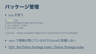 • pip
% which pip
/Users/kekawano/hoge/venv/bin/pip
% pip install flask
% pip show flask
...
Location: /Users/kekawano/hoge/venv/lib/python3.5/site-packages
...
• venv Global
• PyPI - the Python Package Index : Python Package Index
 