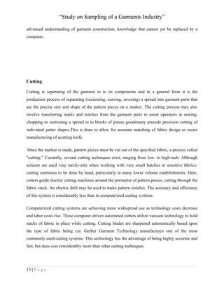 “Study on Sampling of a Garments Industry”
advanced understanding of garment construction, knowledge that cannot yet be replaced by a
computer.

Cutting
Cutting is separating of the garment in to its components and in a general form it is the
production process of separating (sectioning, curving, severing) a spread into garment parts that
are the precise size and shape of the pattern pieces on a marker. The cutting process may also
involve transferring marks and notches from the garment parts to assist operators in sewing,
chopping or sectioning a spread in to blocks of pieces goodsmany precede precision cutting of
individual patter shapes.This is done to allow for accurate matching of fabric design or easier
manufacturing of acutting knife.
Once the marker is made, pattern pieces must be cut out of the specified fabric, a process called
"cutting." Currently, several cutting techniques exist, ranging from low- to high-tech. Although
scissors are used very rarely-only when working with very small batches or sensitive fabricscutting continues to be done by hand, particularly in many lower volume establishments. Here,
cutters guide electric cutting machines around the perimeter of pattern pieces, cutting through the
fabric stack. An electric drill may be used to make pattern notches. The accuracy and efficiency
of this system is considerably less than in computerized cutting systems.
Computerized cutting systems are achieving more widespread use as technology costs decrease
and labor costs rise. These computer-driven automated cutters utilize vacuum technology to hold
stacks of fabric in place while cutting. Cutting blades are sharpened automatically based upon
the type of fabric being cut. Gerber Garment Technology manufactures one of the most
commonly used cutting systems. This technology has the advantage of being highly accurate and
fast, but does cost considerably more than other cutting techniques.

13 | P a g e

 