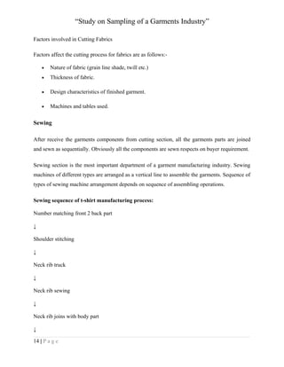 “Study on Sampling of a Garments Industry”
Factors involved in Cutting Fabrics
Factors affect the cutting process for fabrics are as follows:•

Nature of fabric (grain line shade, twill etc.)

•

Thickness of fabric.

•

Design characteristics of finished garment.

•

Machines and tables used.

Sewing
After receive the garments components from cutting section, all the garments parts are joined
and sewn as sequentially. Obviously all the components are sewn respects on buyer requirement.
Sewing section is the most important department of a garment manufacturing industry. Sewing
machines of different types are arranged as a vertical line to assemble the garments. Sequence of
types of sewing machine arrangement depends on sequence of assembling operations.
Sewing sequence of t-shirt manufacturing process:
Number matching front 2 back part
↓
Shoulder stitching
↓
Neck rib truck
↓
Neck rib sewing
↓
Neck rib joins with body part
↓
14 | P a g e

 