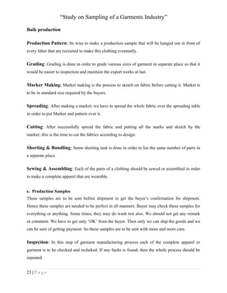 “Study on Sampling of a Garments Industry”
Bulk production
Production Pattern: Its wise to make a production sample that will be hanged out in front of
every labor that are recruited to make this clothing eventually.

Grading: Grading is done in order to grade various sizes of garment in separate place so that it
would be easier to inspection and maintain the export works at last.

Marker Making: Market making is the process to sketch on fabric before cutting it. Market is
to be in standard size required by the buyers.

Spreading: After making a market; we have to spread the whole fabric over the spreading table
in order to put Marker and pattern over it.

Cutting: After successfully spread the fabric and putting all the marks and sketch by the
marker; this is the time to cut the fabrics according to design.

Shorting & Bundling: Some shorting task is done in order to list the same number of parts in
a separate place.

Sewing & Assembling: Each of the parts of a clothing should be sewed or assembled in order
to make a complete apparel that are wearable.
e. Production Samples
These samples are to be sent before shipment to get the buyer’s confirmation for shipment.
Hence these samples are needed to be perfect in all manners. Buyer may check these samples for
everything or anything. Some times, they may do wash test also. We should not get any remark
or comment. We have to get only ‘OK’ from the buyer. Then only we can ship the goods and we
can be sure of getting payment. So these samples are to be sent with more and more care.

Inspection: In this step of garment manufacturing process each of the complete apparel or
garment is to be checked and recheked. If any faults is found; then the whole process should be
repeated.
23 | P a g e

 