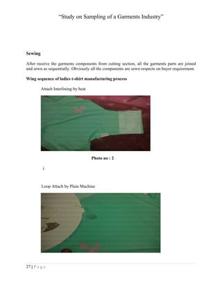 “Study on Sampling of a Garments Industry”

Sewing
After receive the garments components from cutting section, all the garments parts are joined
and sewn as sequentially. Obviously all the components are sewn respects on buyer requirement.
Wing sequence of ladies t-shirt manufacturing process
Attach Interlining by heat

Photo no : 2
↓

Loop Attach by Plain Machine

27 | P a g e

 