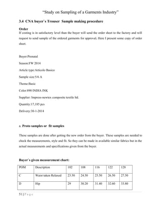 “Study on Sampling of a Garments Industry”
3.4 CNA buyer`s Trouser Sample making procedure
Order
If costing is in satisfactory level than the buyer will send the order sheet to the factory and will
request to send sample of the ordered garments for approval. Here I present some copy of order
sheet.

Buyer:Prenatal
Season:FW 2014
Article type:Articolo Basico
Sample size:5/6 A
Theme:Basic
Color:890 INDIA INK
Supplier: Impress-newtex composite textile ltd.
Quantity:17,185 pcs
Delivery:30-1-2014

a. Proto samples or fit samples
These samples are done after getting the new order from the buyer. These samples are needed to
check the measurements, style and fit. So they can be made in available similar fabrics but in the
actual measurements and specifications given from the buyer.

Buyer`s given measurement chart:
POM

Description

102

108

116

122

128

C

Waist taken Relaxed

23.50

24.50

25.50

26.50

27.50

D

Hip

29

30.20

31.40

32.60

33.80

51 | P a g e

 