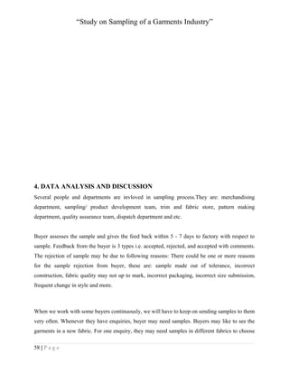 “Study on Sampling of a Garments Industry”

4. DATA ANALYSIS AND DISCUSSION
Several people and departments are invloved in sampling process.They are: merchandising
department, sampling/ product development team, trim and fabric store, pattern making
department, quality assurance team, dispatch department and etc.
Buyer assesses the sample and gives the feed back within 5 - 7 days to factory with respect to
sample. Feedback from the buyer is 3 types i.e. accepted, rejected, and accepted with comments.
The rejection of sample may be due to following reasons: There could be one or more reasons
for the sample rejection from buyer, these are: sample made out of tolerance, incorrect
construction, fabric quality may not up to mark, incorrect packaging, incorrect size submission,
frequent change in style and more.

When we work with some buyers continuously, we will have to keep on sending samples to them
very often. Whenever they have enquiries, buyer may need samples. Buyers may like to see the
garments in a new fabric. For one enquiry, they may need samples in different fabrics to choose
58 | P a g e

 