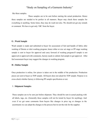 “Study on Sampling of a Garments Industry”
like these samples.
These samples are to be sent before starting the actual production. Hence
these samples are needed to be perfect in all manners. Buyer may check these samples for
everything or anything. Some times, they may do wash test also. We should not get any remark
or comment. We have to get only ‘OK’ from the buyer.

G . Wash Sample
Wash sample is made and submitted to buyer for assessment of feel and handle of fabric after
washing of Denim or shirt washing program, hence either at size set stage or PP stage washing
sample is sent to buyer for approval and carry forward of washing program.If sample is not
approved or approved with comments, factory needs to submit 2nd sample to get approval. After
feel assessment buyer may suggest the changes in washing program.

H . Online Sample

Once production is online, few pieces is taken out in the middle of the production. Production
pieces are sent to buyer as TOP sample. All buyers does not asked for TOP sample. Purpose is to
cross-check whether factory is following PP sample specification or not.

I . Shipment Samples

These samples are to be sent just before shipment. They should be sent in actual packing with
all labels, tags, etc. (Generally these samples will not be tested by buyer for anything). And
even if we get some comments from buyers like changes in price tag or changes in the
assortments we can adopt the changes in the process but its not the risk for the supplier.

6|Page

 