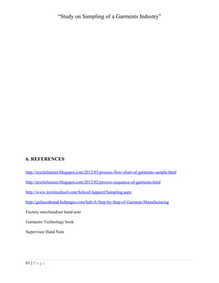 “Study on Sampling of a Garments Industry”

6. REFERENCES
http://textilelearner.blogspot.com/2012/03/process-flow-chart-of-garments-sample.html
http://textilelearner.blogspot.com/2012/02/process-sequence-of-garments.html
http://www.textileschool.com/School/Apparel/Sampling.aspx
http://gulnazahmad.hubpages.com/hub/A-Step-by-Step-of-Garment-Manufacturing
Factory merchandiser hand note
Garments Technology book
Supervisor Hand Note

61 | P a g e

 