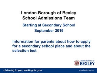 www.bexley.gov.ukListening to you, working for you www.bexley.gov.ukListening to you, working for you www.bexley.gov.ukListening to you, working for you www.bexley.gov.uk
Starting at Secondary School
September 2016
Information for parents about how to apply
for a secondary school place and about the
selection test
London Borough of Bexley
School Admissions Team
 