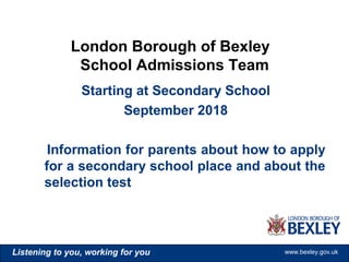www.bexley.gov.ukListening to you, working for you www.bexley.gov.ukListening to you, working for you www.bexley.gov.ukListening to you, working for you www.bexley.gov.uk
Starting at Secondary School
September 2018
Information for parents about how to apply
for a secondary school place and about the
selection test
London Borough of Bexley
School Admissions Team
 