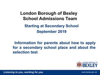 www.bexley.gov.ukListening to you, working for you www.bexley.gov.ukListening to you, working for you www.bexley.gov.ukListening to you, working for you www.bexley.gov.uk
Starting at Secondary School
September 2019
Information for parents about how to apply
for a secondary school place and about the
selection test
London Borough of Bexley
School Admissions Team
 