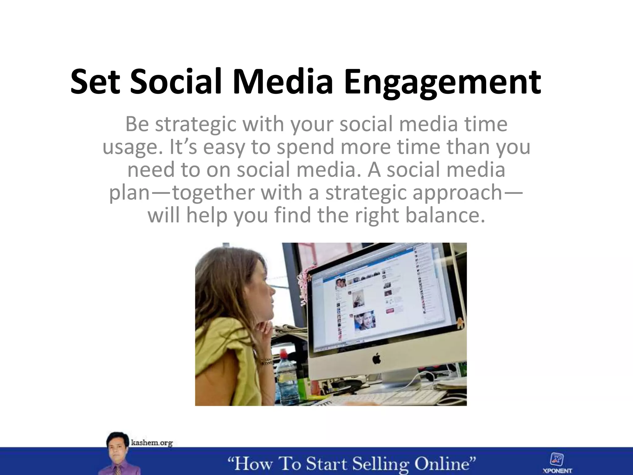 Set Social Media Engagement
Be strategic with your social media time
usage. It’s easy to spend more time than you
need to on social media. A social media
plan—together with a strategic approach—
will help you find the right balance.
 
