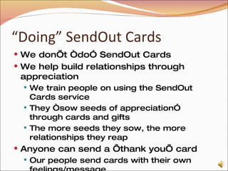 “ Doing” SendOut Cards We don’t “do” SendOut Cards We help build relationships through appreciation We train people on using the SendOut Cards service They “sow seeds of appreciation” through cards and gifts The more seeds they sow, the more relationships they reap Anyone can send a ‘thank you’ card Our people send cards with their own feelings/message Every card can also be sent with a gift from the catalog 